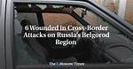 6 Wounded in Cross-Border Attacks on Russia’s Belgorod Region