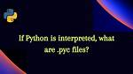 If Python Is Interpreted, What Are. Pyc Files?
