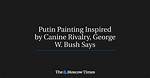 Putin Painting Inspired by Canine Rivalry, George W. Bush Says