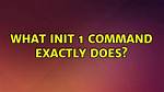 What Init 1 Command Exactly Does?